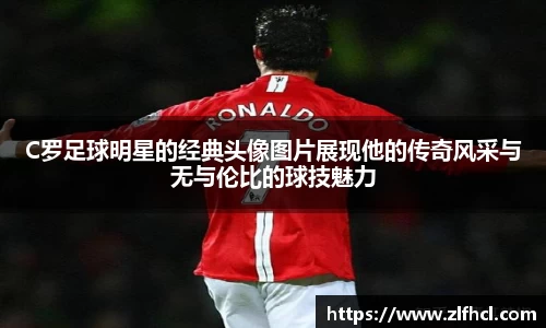 C罗足球明星的经典头像图片展现他的传奇风采与无与伦比的球技魅力